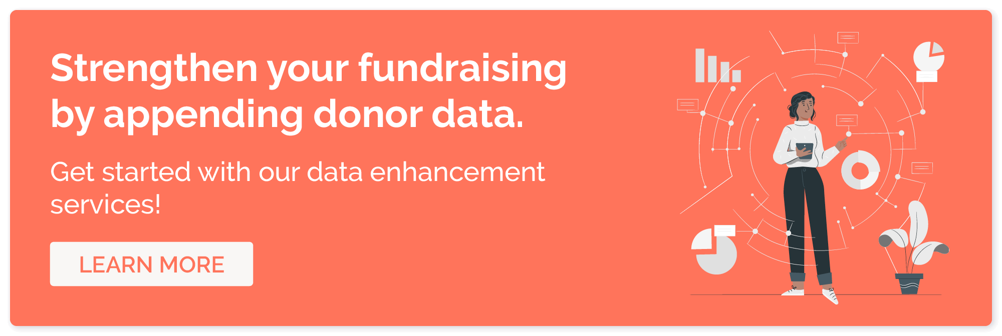 Strengthen your fundraising by appending donor data. Get started with our data enrichment services. Learn more!